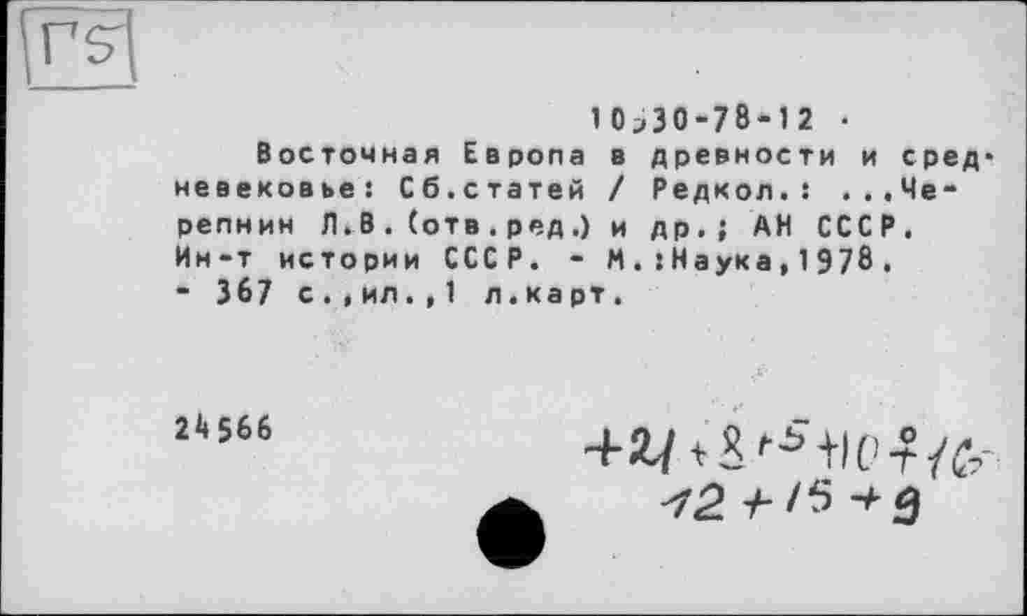 ﻿>Г5
10^30-78-12 •
Восточная Европа в древности и сред* невековье: Сб.статей / Редкол.: ...Черепнин Л. В . (отв . ред .) и др.; АН СССР. Ин-т истории СССР. - М . : Н а ук а , 1 9 7 8 .
- 367 с.,ил. , 1 л.ка рт.